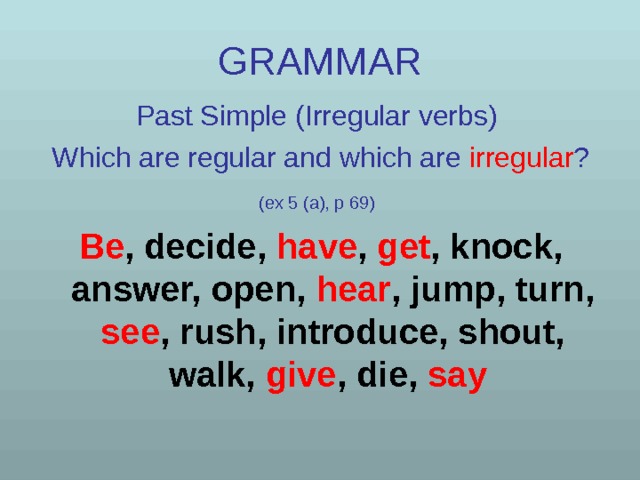 GRAMMAR Past Simple (Irregular verbs)  Which are regular and which are  irregular ? (ex 5 (a), p 69)  Be , decide, have , get , knock, answer, open, hear , jump, turn, see , rush, introduce, shout, walk, give , die, say  