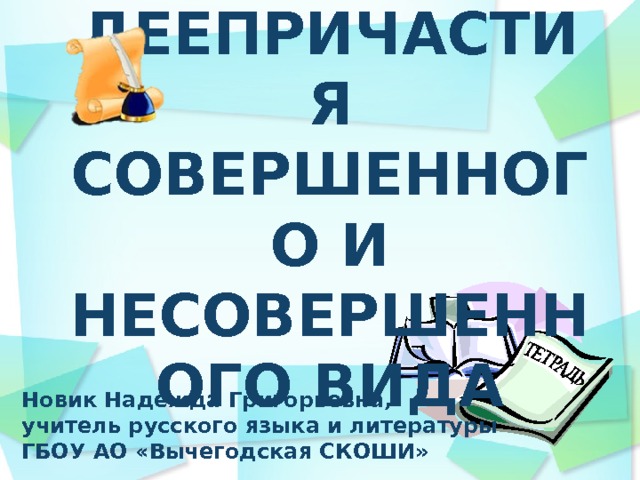 ДЕЕПРИЧАСТИЯ СОВЕРШЕННОГО И НЕСОВЕРШЕННОГО ВИДА Новик Надежда Григорьевна, учитель русского языка и литературы ГБОУ АО «Вычегодская СКОШИ»  