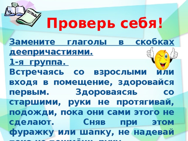  Проверь себя!      Замените глаголы в скобках деепричастиями. 1-я группа. Встречаясь со взрослыми или входя в помещение, здоровайся первым. Здороваясяь со старшими, руки не протягивай, подожди, пока они сами этого не сделают. Сняв при этом фуражку или шапку, не надевай пока не пожмёшь руку.  