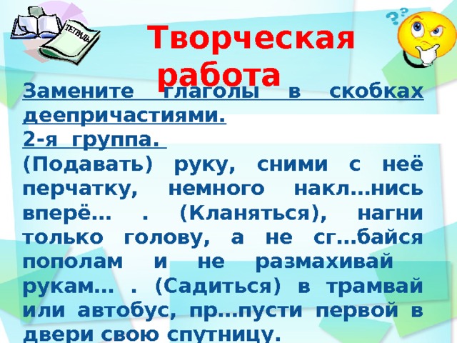  Творческая работа Замените глаголы в скобках деепричастиями. 2-я группа. (Подавать) руку, сними с неё перчатку, немного накл…нись вперё… . (Кланяться), нагни только голову, а не сг…байся пополам и не размахивай рукам… . (Садиться) в трамвай или автобус, пр…пусти первой в двери свою спутницу.       