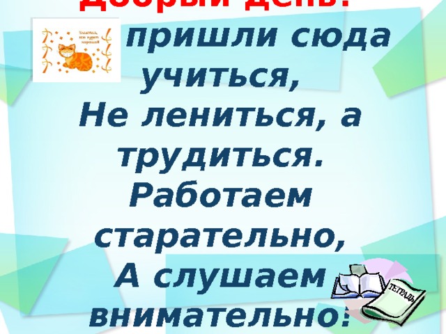 Добрый день!  Мы пришли сюда учиться,  Не лениться, а трудиться.  Работаем старательно,  А слушаем внимательно!  