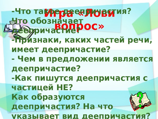 Игра «Лови вопрос» -Что такое деепричастия?  Что обозначает деепричастие? -Признаки, каких частей речи, имеет деепричастие? - Чем в предложении является деепричастие? -Как пишутся деепричастия с частицей НЕ? Как образуются деепричастия? На что указывает вид деепричастия? -Как определить вид деепричастия?    