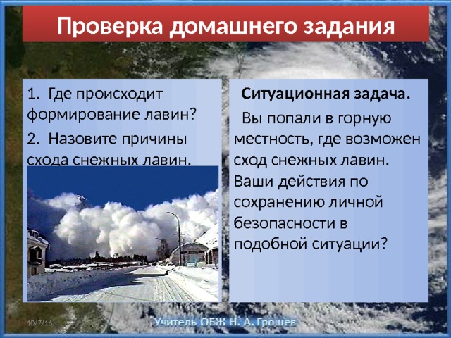 Проверка домашнего задания 1. Где происходит формирование лавин?  Ситуационная задача. 2. Назовите причины схода снежных лавин.  Вы попали в горную местность, где возможен сход снежных лавин. Ваши действия по сохранению личной безопасности в подобной ситуации? 10/7/16 