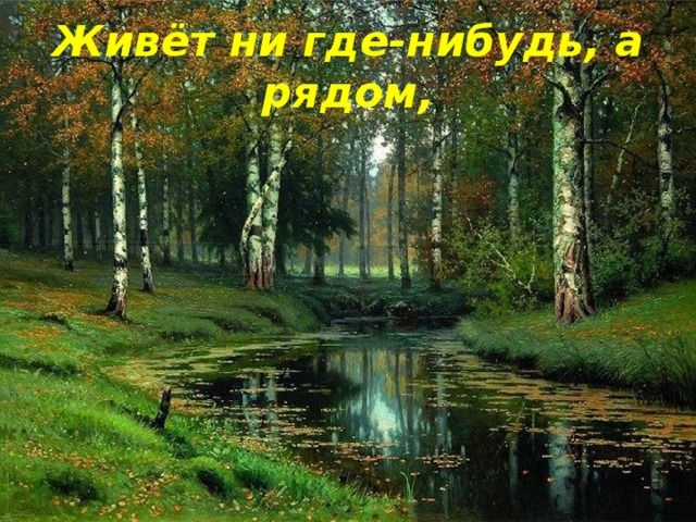 Живёт ни где-нибудь, а рядом,