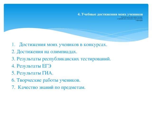   4. Учебные достижения моих учеников  Плохой учитель преподносит истину,  а хороший учит ее находить самостоятельно.  А.Дистервег   Достижения моих учеников в конкурсах. 2. Достижения на олимпиадах. 3. Результаты республиканских тестирований. 4. Результаты ЕГЭ 5. Результаты ГИА. 6. Творческие работы учеников. 7. Качество знаний по предметам. 