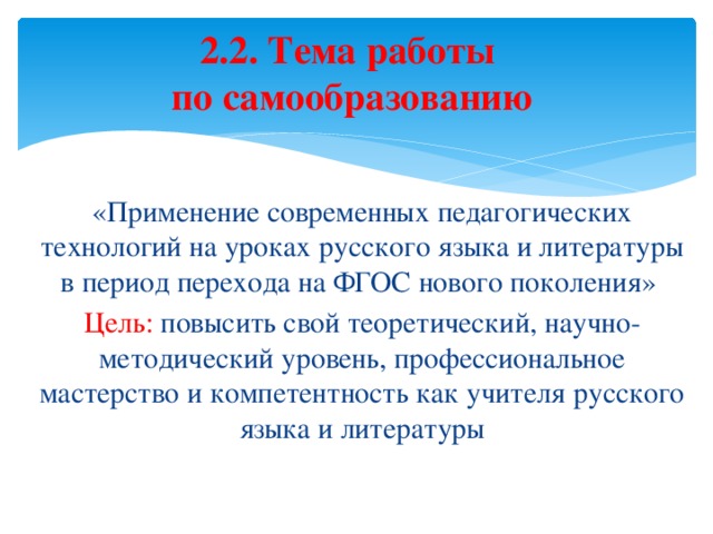 2.2. Тема работы  по самообразованию «Применение современных педагогических технологий на уроках русского языка и литературы в период перехода на ФГОС нового поколения» Цель: повысить свой теоретический, научно-методический уровень, профессиональное мастерство и компетентность как учителя русского языка и литературы 