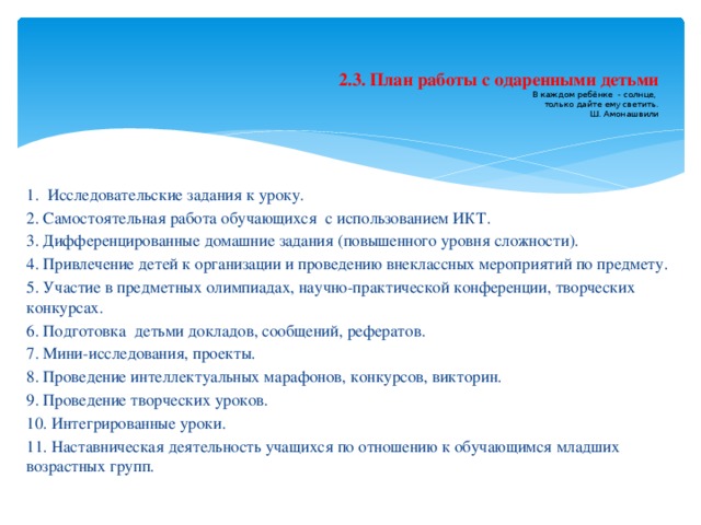  2.3. План работы с одаренными детьми  В каждом ребёнке - солнце,  только дайте ему светить.  Ш. Амонашвили 1. Исследовательские задания к уроку. 2. Самостоятельная работа обучающихся с использованием ИКТ. 3. Дифференцированные домашние задания (повышенного уровня сложности). 4. Привлечение детей к организации и проведению внеклассных мероприятий по предмету. 5. Участие в предметных олимпиадах, научно-практической конференции, творческих конкурсах. 6. Подготовка детьми докладов, сообщений, рефератов. 7. Мини-исследования, проекты. 8. Проведение интеллектуальных марафонов, конкурсов, викторин. 9. Проведение творческих уроков. 10. Интегрированные уроки. 11. Наставническая деятельность учащихся по отношению к обучающимся младших возрастных групп.  