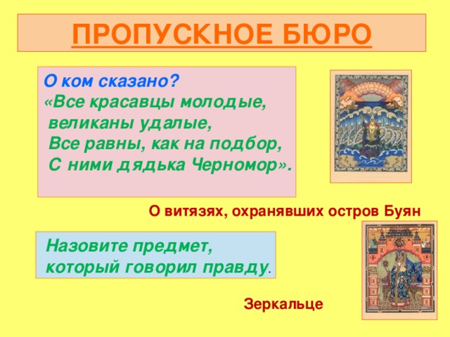 ПРОПУСКНОЕ БЮРО О ком сказано? «Все красавцы молодые,  великаны удалые,  Все равны, как на подбор,  С ними дядька Черномор».  О витязях, охранявших остров Буян  Назовите предмет,  который говорил правду . Зеркальце