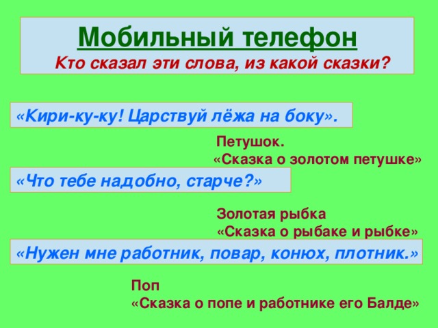 Мобильный телефон  Кто сказал эти слова, из какой сказки? «Кири-ку-ку! Царствуй лёжа на боку».  Петушок. «Сказка о золотом петушке» «Что тебе надобно, старче?» Золотая рыбка «Сказка о рыбаке и рыбке» «Нужен мне работник, повар, конюх, плотник.» Поп «Сказка о попе и работнике его Балде»