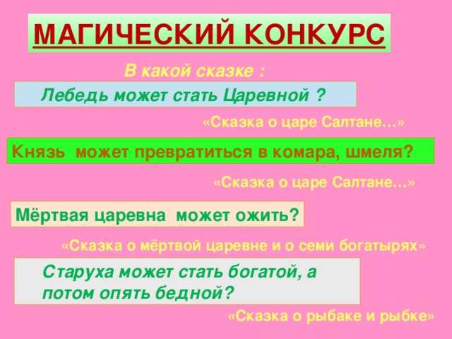 МАГИЧЕСКИЙ КОНКУРС  В какой сказке :  Лебедь может стать Царевной ? Лебедь может стать Царевной ? «Сказка о царе Салтане…» Князь может превратиться в комара, шмеля? Князь может превратиться в комара, шмеля? «Сказка о царе Салтане…» Мёртвая царевна может ожить? Мёртвая царевна может ожить? «Сказка о мёртвой царевне и о семи богатырях » Старуха может стать богатой, а потом опять бедной? Старуха может стать богатой, а потом опять бедной? «Сказка о рыбаке и рыбке»