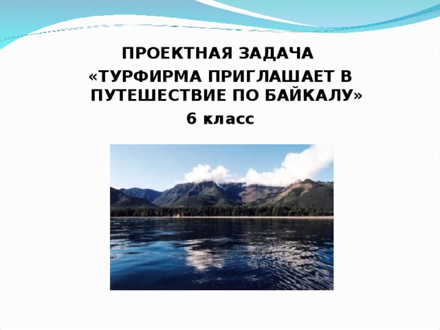 ПРОЕКТНАЯ ЗАДАЧА «ТУРФИРМА ПРИГЛАШАЕТ В ПУТЕШЕСТВИЕ ПО БАЙКАЛУ» 6 класс