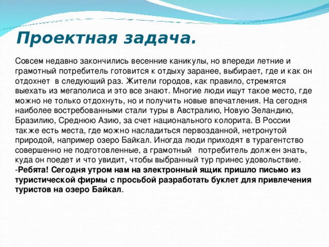 Проектная задача.   Совсем недавно закончились весенние каникулы, но впереди летние и грамотный потребитель готовится к отдыху заранее, выбирает, где и как он отдохнет в следующий раз. Жители городов, как правило, стремятся выехать из мегаполиса и это все знают. Многие люди ищут такое место, где можно не только отдохнуть, но и получить новые впечатления. На сегодня наиболее востребованными стали туры в Австралию, Новую Зеландию, Бразилию, Среднюю Азию, за счет национального колорита. В России также есть места, где можно насладиться первозданной, нетронутой природой, например озеро Байкал. Иногда люди приходят в турагентство совершенно не подготовленные, а грамотный потребитель должен знать, куда он поедет и что увидит, чтобы выбранный тур принес удовольствие. - Ребята! Сегодня утром нам на электронный ящик пришло письмо из туристической фирмы с просьбой разработать буклет для привлечения туристов на озеро Байкал .