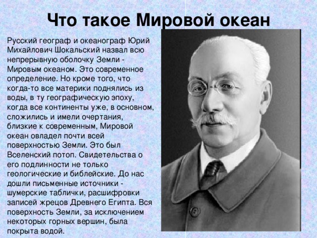 Что такое Мировой океан   Русский географ и океанограф Юрий Михайлович Шокальский назвал всю непрерывную оболочку Земли - Мировым океаном. Это современное определение. Но кроме того, что когда-то все материки поднялись из воды, в ту географическую эпоху, когда все континенты уже, в основном, сложились и имели очертания, близкие к современным, Мировой океан овладел почти всей поверхностью Земли. Это был Вселенский потоп. Свидетельства о его подлинности не только геологические и библейские. До нас дошли письменные источники - шумерские таблички, расшифровки записей жрецов Древнего Египта. Вся поверхность Земли, за исключением некоторых горных вершин, была покрыта водой. 