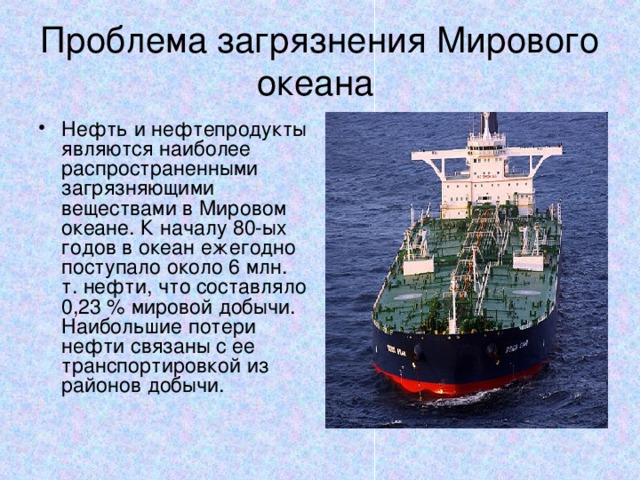 Проблема загрязнения Мирового океана Нефть и нефтепродукты являются наиболее распространенными загрязняющими веществами в Мировом океане. К началу 80-ых годов в океан ежегодно поступало около 6 млн. т. нефти, что составляло 0,23 % мировой добычи. Наибольшие потери нефти связаны с ее транспортировкой из районов добычи. 