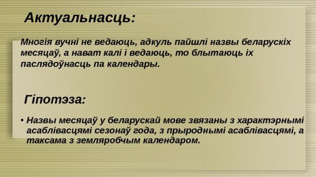 Актуальнасць: Многія вучні не ведаюць, адкуль пайшлі назвы беларускіх месяцаў, а нават калі і ведаюць, то блытаюць іх паслядоўнасць па календары. Гіпотэза: Назвы месяцаў у беларускай мове звязаны з характэрнымі асаблівасцямі сезонаў года, з прыроднымі асаблівасцямі, а таксама з земляробчым календаром. 