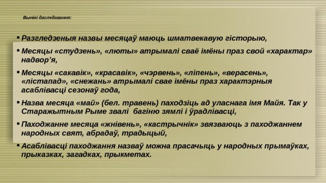 Вынікі даследавання:    Разгледзеныя назвы месяцаў маюць шматвекавую гісторыю, Месяцы «студзень», «люты» атрымалі сваё імёны праз свой «характар» надвор’я, Месяцы «сакавік», «красавік», «чэрвень», «ліпень», «верасень», «лістапад», «снежань» атрымалі свае імёны праз характэрныя асаблівасці сезонаў года, Назва месяца «май» (бел. травень) паходзіць ад уласнага імя Майя. Так у Старажытным Рыме звалі багіню зямлі і ўрадлівасці, Паходжанне месяца «жнівень», «кастрычнік» звязваюць з паходжаннем народных свят, абрадаў, традыцый, Асаблівасці паходжання назваў можна прасачыць у народных прымаўках, прыказках, загадках, прыкметах. 