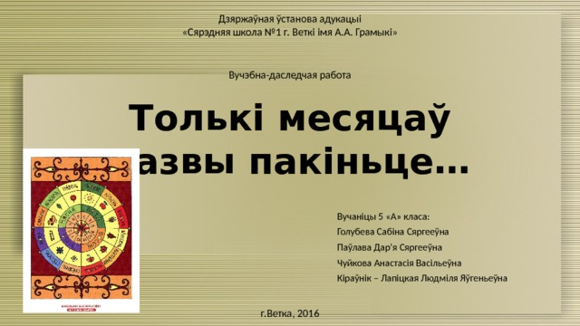 Дзяржаўная ўстанова адукацыі «Сярэдняя школа №1 г. Веткі імя А.А. Грамыкі» Вучэбна-даследчая работа Толькі месяцаў назвы пакіньце… Вучаніцы 5 «А» класа: Голубева Сабіна Сяргееўна Паўлава Дар’я Сяргееўна Чуйкова Анастасія Васільеўна Кіраўнік – Лапіцкая Людміля Яўгеньеўна г.Ветка, 2016 
