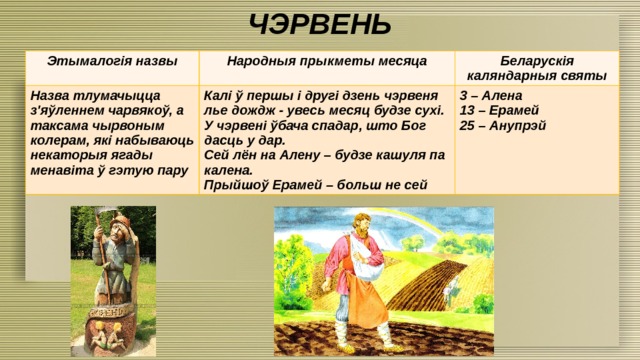 ЧЭРВЕНЬ Этымалогія назвы Народныя прыкметы месяца Назва тлумачыцца з'яўленнем чарвякоў, а таксама чырвоным колерам, які набываюць некаторыя ягады менавіта ў гэтую пару Беларускія каляндарныя святы Калі ў першы і другі дзень чэрвеня лье дождж - увесь месяц будзе сухі. У чэрвені ўбача спадар, што Бог дасць у дар. 3 – Алена Сей лён на Алену – будзе кашуля па калена. 13 – Ерамей Прыйшоў Ерамей – больш не сей 25 – Анупрэй 