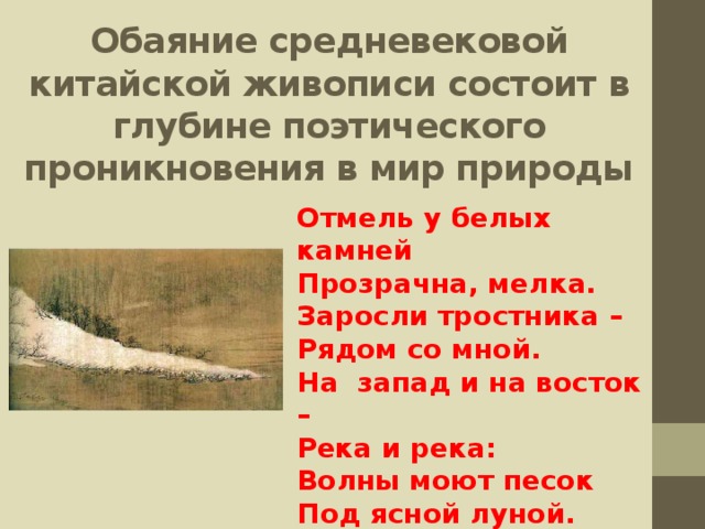 Обаяние средневековой китайской живописи состоит в глубине поэтического проникновения в мир природы Отмель у белых камней Прозрачна, мелка. Заросли тростника – Рядом со мной. На запад и на восток – Река и река: Волны моют песок Под ясной луной. Ван Вэй. Отмель у белых камней 