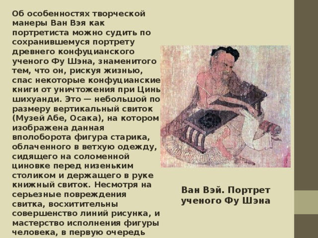 Об особенностях творческой манеры Ван Вэя как портретиста можно судить по сохранившемуся портрету древнего конфуцианского ученого Фу Шэна, знаменитого тем, что он, рискуя жизнью, спас некоторые конфуцианские книги от уничтожения при Цинь шихуанди. Это — небольшой по размеру вертикальный свиток (Музей Абе, Осака), на котором изображена данная вполоборота фигура старика, облаченного в ветхую одежду, сидящего на соломенной циновке перед низеньким столиком и держащего в руке книжный свиток. Несмотря на серьезные повреждения свитка, восхитительны совершенство линий рисунка, и мастерство исполнения фигуры человека, в первую очередь лица. Картина художника была выполнена в пастельных тонах с легким локальным усилением цвета, и считается одним из лучших образцов танского портрета.   Ван Вэй. Портрет ученого Фу Шэна 