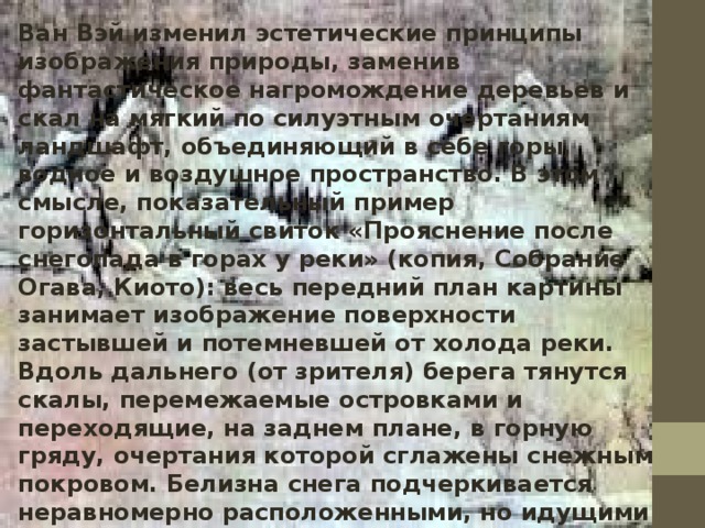Ван Вэй изменил эстетические принципы изображения природы, заменив фантастическое нагромождение деревьев и скал на мягкий по силуэтным очертаниям ландшафт, объединяющий в себе горы, водное и воздушное пространство. В этом смысле, показательный пример горизонтальный свиток «Прояснение после снегопада в горах у реки» (копия, Собрание Огава, Киото): весь передний план картины занимает изображение поверхности застывшей и потемневшей от холода реки. Вдоль дальнего (от зрителя) берега тянутся скалы, перемежаемые островками и переходящие, на заднем плане, в горную гряду, очертания которой сглажены снежным покровом. Белизна снега подчеркивается неравномерно расположенными, но идущими в определенной ритмической последовательности группами елей и обнаженных деревьев, которые выписаны тончайшими штрихами туши. В правой части берега еле заметны очертания хижин, застывших между рекой и отдаленной горной вершиной. 