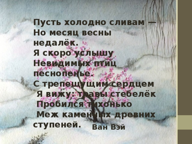 Пусть холодно сливам — Но месяц весны недалёк. Я скоро услышу Невидимых птиц песнопенье. С трепещущим сердцем  Я вижу: травы стебелёк  Пробился тихонько  Меж каменных древних ступеней. Ван Вэй 
