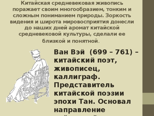 Китайская средневековая живопись поражает своим многообразием, тонким и сложным пониманием природы. Зоркость видения и широта мировосприятия донесли до наших дней аромат китайской средневековой культуры, сделали ее близкой и понятной . Ван Вэй (699 – 761) – китайский поэт, живописец, каллиграф. Представитель китайской поэзии эпохи Тан. Основал направление пейзажной живописи. 