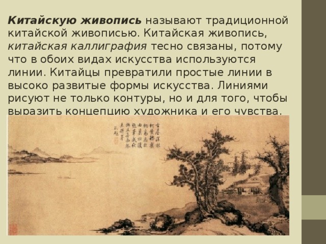 Китайскую живопись  называют традиционной китайской живописью. Китайская живопись, китайская каллиграфия тесно связаны, потому что в обоих видах искусства используются линии. Китайцы превратили простые линии в высоко развитые формы искусства. Линиями рисуют не только контуры, но и для того, чтобы выразить концепцию художника и его чувства. 
