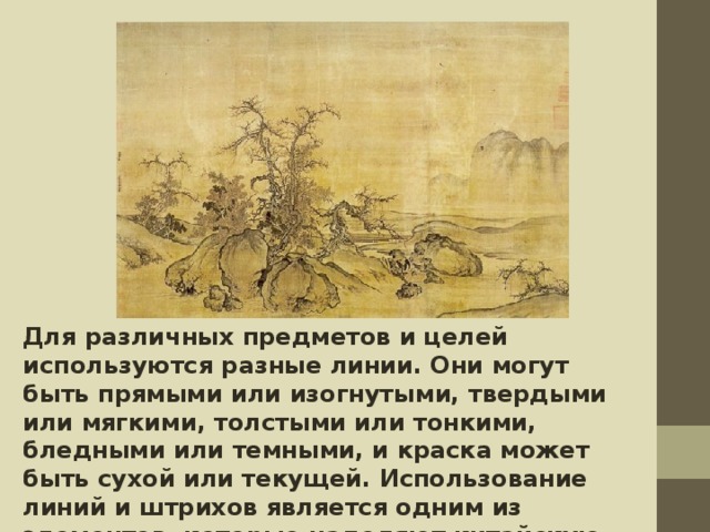 Для различных предметов и целей используются разные линии. Они могут быть прямыми или изогнутыми, твердыми или мягкими, толстыми или тонкими, бледными или темными, и краска может быть сухой или текущей. Использование линий и штрихов является одним из элементов, которые наделяют китайскую живопись своими уникальными качествами. 
