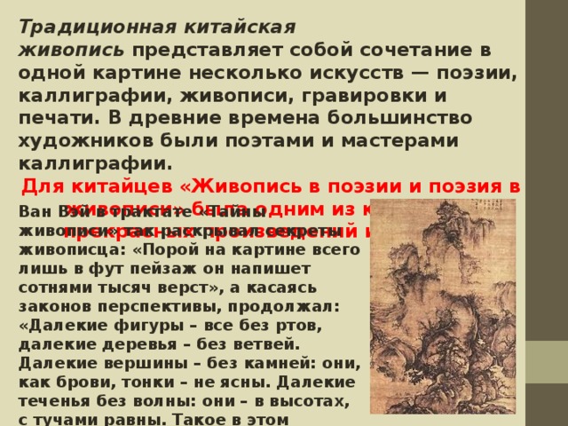 Традиционная китайская живопись  представляет собой сочетание в одной картине несколько искусств — поэзии, каллиграфии, живописи, гравировки и печати. В древние времена большинство художников были поэтами и мастерами каллиграфии. Для китайцев «Живопись в поэзии и поэзия в живописи» была одним из критериев прекрасных произведений искусства Ван Вэй в трактате «Тайны живописи» так раскрывал секреты живописца: «Порой на картине всего лишь в фут пейзаж он напишет сотнями тысяч верст», а касаясь законов перспективы, продолжал: «Далекие фигуры – все без ртов, далекие деревья – без ветвей. Далекие вершины – без камней: они, как брови, тонки – не ясны. Далекие теченья без волны: они – в высотах, с тучами равны. Такое в этом откровенье!»   