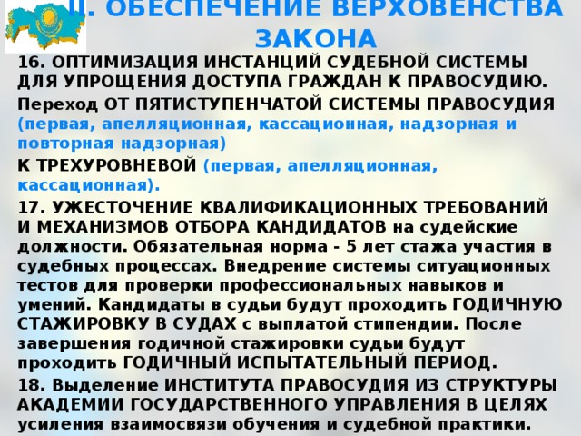 II. ОБЕСПЕЧЕНИЕ ВЕРХОВЕНСТВА ЗАКОНА 16. ОПТИМИЗАЦИЯ ИНСТАНЦИЙ СУДЕБНОЙ СИСТЕМЫ ДЛЯ УПРОЩЕНИЯ ДОСТУПА ГРАЖДАН К ПРАВОСУДИЮ. Переход ОТ ПЯТИСТУПЕНЧАТОЙ СИСТЕМЫ ПРАВОСУДИЯ (первая, апелляционная, кассационная, надзорная и повторная надзорная) К ТРЕХУРОВНЕВОЙ (первая, апелляционная, кассационная). 17. УЖЕСТОЧЕНИЕ КВАЛИФИКАЦИОННЫХ ТРЕБОВАНИЙ И МЕХАНИЗМОВ ОТБОРА КАНДИДАТОВ на судейские должности. Обязательная норма - 5 лет стажа участия в судебных процессах. Внедрение системы ситуационных тестов для проверки профессиональных навыков и умений. Кандидаты в судьи будут проходить ГОДИЧНУЮ СТАЖИРОВКУ В СУДАХ с выплатой стипендии. После завершения годичной стажировки судьи будут проходить ГОДИЧНЫЙ ИСПЫТАТЕЛЬНЫЙ ПЕРИОД. 18. Выделение ИНСТИТУТА ПРАВОСУДИЯ ИЗ СТРУКТУРЫ АКАДЕМИИ ГОСУДАРСТВЕННОГО УПРАВЛЕНИЯ В ЦЕЛЯХ усиления взаимосвязи обучения и судебной практики. Данный институт будет функционировать при Верховном суде и обеспечивать повышение квалификации действующих судей на регулярной основе. 