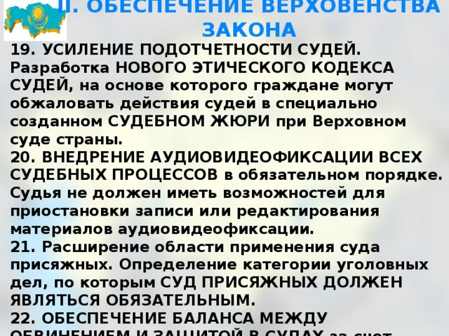 II. ОБЕСПЕЧЕНИЕ ВЕРХОВЕНСТВА ЗАКОНА 19. УСИЛЕНИЕ ПОДОТЧЕТНОСТИ СУДЕЙ. Разработка НОВОГО ЭТИЧЕСКОГО КОДЕКСА СУДЕЙ, на основе которого граждане могут обжаловать действия судей в специально созданном СУДЕБНОМ ЖЮРИ при Верховном суде страны. 20. ВНЕДРЕНИЕ АУДИОВИДЕОФИКСАЦИИ ВСЕХ СУДЕБНЫХ ПРОЦЕССОВ в обязательном порядке. Судья не должен иметь возможностей для приостановки записи или редактирования материалов аудиовидеофиксации. 21. Расширение области применения суда присяжных. Определение категории уголовных дел, по которым СУД ПРИСЯЖНЫХ ДОЛЖЕН ЯВЛЯТЬСЯ ОБЯЗАТЕЛЬНЫМ. 22. ОБЕСПЕЧЕНИЕ БАЛАНСА МЕЖДУ ОБВИНЕНИЕМ И ЗАЩИТОЙ В СУДАХ за счет поэтапной передачи следственному судье полномочий по САНКЦИОНИРОВАНИЮ ВСЕХ СЛЕДСТВЕННЫХ ДЕЙСТВИЙ, ОГРАНИЧИВАЮЩИХ КОНСТИТУЦИОННЫЕ ПРАВА ЧЕЛОВЕКА И ГРАЖДАНИНА. 