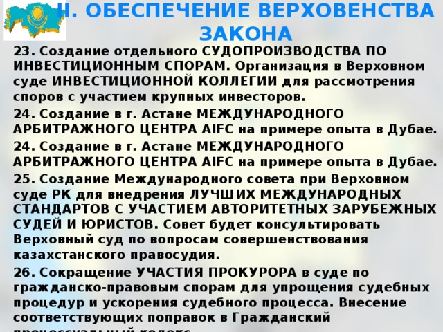 II. ОБЕСПЕЧЕНИЕ ВЕРХОВЕНСТВА ЗАКОНА 23. Создание отдельного СУДОПРОИЗВОДСТВА ПО ИНВЕСТИЦИОННЫМ СПОРАМ. Организация в Верховном суде ИНВЕСТИЦИОННОЙ КОЛЛЕГИИ для рассмотрения споров с участием крупных инвесторов. 24. Создание в г. Астане МЕЖДУНАРОДНОГО АРБИТРАЖНОГО ЦЕНТРА AIFC на примере опыта в Дубае. 24. Создание в г. Астане МЕЖДУНАРОДНОГО АРБИТРАЖНОГО ЦЕНТРА AIFC на примере опыта в Дубае. 25. Создание Международного совета при Верховном суде РК для внедрения ЛУЧШИХ МЕЖДУНАРОДНЫХ СТАНДАРТОВ С УЧАСТИЕМ АВТОРИТЕТНЫХ ЗАРУБЕЖНЫХ СУДЕЙ И ЮРИСТОВ. Совет будет консультировать Верховный суд по вопросам совершенствования казахстанского правосудия. 26. Сокращение УЧАСТИЯ ПРОКУРОРА в суде по гражданско-правовым спорам для упрощения судебных процедур и ускорения судебного процесса. Внесение соответствующих поправок в Гражданский процессуальный кодекс.  
