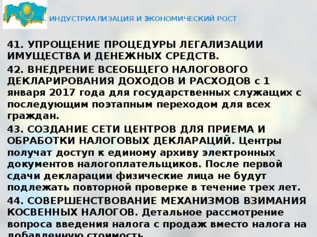  III. ИНДУСТРИАЛИЗАЦИЯ И ЭКОНОМИЧЕСКИЙ РОСТ   41. УПРОЩЕНИЕ ПРОЦЕДУРЫ ЛЕГАЛИЗАЦИИ ИМУЩЕСТВА И ДЕНЕЖНЫХ СРЕДСТВ. 42. ВНЕДРЕНИЕ ВСЕОБЩЕГО НАЛОГОВОГО ДЕКЛАРИРОВАНИЯ ДОХОДОВ И РАСХОДОВ с 1 января 2017 года для государственных служащих с последующим поэтапным переходом для всех граждан. 43. СОЗДАНИЕ СЕТИ ЦЕНТРОВ ДЛЯ ПРИЕМА И ОБРАБОТКИ НАЛОГОВЫХ ДЕКЛАРАЦИЙ. Центры получат доступ к единому архиву электронных документов налогоплательщиков. После первой сдачи декларации физические лица не будут подлежать повторной проверке в течение трех лет. 44. СОВЕРШЕНСТВОВАНИЕ МЕХАНИЗМОВ ВЗИМАНИЯ КОСВЕННЫХ НАЛОГОВ. Детальное рассмотрение вопроса введения налога с продаж вместо налога на добавленную стоимость. 45. ОПТИМИЗАЦИЯ ДЕЙСТВУЮЩИХ НАЛОГОВЫХ РЕЖИМОВ с обязательным ведением налогового учета доходов и расходов . 