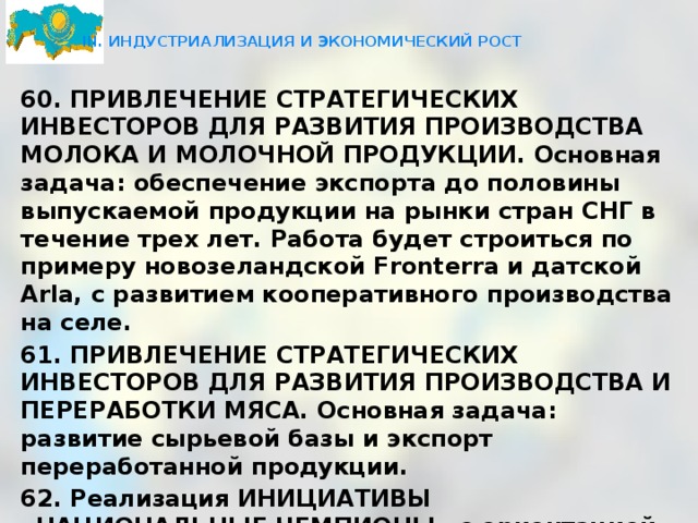  III. ИНДУСТРИАЛИЗАЦИЯ И ЭКОНОМИЧЕСКИЙ РОСТ   60. ПРИВЛЕЧЕНИЕ СТРАТЕГИЧЕСКИХ ИНВЕСТОРОВ ДЛЯ РАЗВИТИЯ ПРОИЗВОДСТВА МОЛОКА И МОЛОЧНОЙ ПРОДУКЦИИ. Основная задача: обеспечение экспорта до половины выпускаемой продукции на рынки стран СНГ в течение трех лет. Работа будет строиться по примеру новозеландской Fronterra и датской Arla, с развитием кооперативного производства на селе. 61. ПРИВЛЕЧЕНИЕ СТРАТЕГИЧЕСКИХ ИНВЕСТОРОВ ДЛЯ РАЗВИТИЯ ПРОИЗВОДСТВА И ПЕРЕРАБОТКИ МЯСА. Основная задача: развитие сырьевой базы и экспорт переработанной продукции. 62. Реализация ИНИЦИАТИВЫ «НАЦИОНАЛЬНЫЕ ЧЕМПИОНЫ» с ориентацией на поддержку конкретных компаний - лидеров среднего бизнеса в несырьевых отраслях экономики. Определение бизнес-лидеров даст возможность создания центров компетенций для трансфера ноу-хау. 