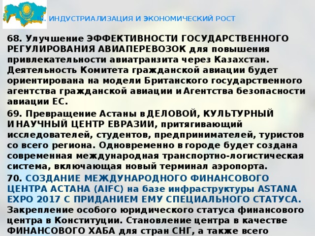  III. ИНДУСТРИАЛИЗАЦИЯ И ЭКОНОМИЧЕСКИЙ РОСТ   68. Улучшение ЭФФЕКТИВНОСТИ ГОСУДАРСТВЕННОГО РЕГУЛИРОВАНИЯ АВИАПЕРЕВОЗОК для повышения привлекательности авиатранзита через Казахстан. Деятельность Комитета гражданской авиации будет ориентирована на модели Британского государственного агентства гражданской авиации и Агентства безопасности авиации ЕС. 69. Превращение Астаны в ДЕЛОВОЙ, КУЛЬТУРНЫЙ И НАУЧНЫЙ ЦЕНТР ЕВРАЗИИ, притягивающий исследователей, студентов, предпринимателей, туристов со всего региона. Одновременно в городе будет создана современная международная транспортно-логистическая система, включающая новый терминал аэропорта. 70. СОЗДАНИЕ МЕЖДУНАРОДНОГО ФИНАНСОВОГО ЦЕНТРА АСТАНА (AIFC) на базе инфраструктуры ASTANA EXPO 2017 С ПРИДАНИЕМ ЕМУ СПЕЦИАЛЬНОГО СТАТУСА. Закрепление особого юридического статуса финансового центра в Конституции. Становление центра в качестве ФИНАНСОВОГО ХАБА для стран СНГ, а также всего региона Западной и Центральной Азии. В ПЕРСПЕКТИВЕ ФИНАНСОВЫЙ ХАБ КАЗАХСТАНА ДОЛЖЕН ВОЙТИ В 20 ПЕРЕДОВЫХ ФИНАНСОВЫХ ЦЕНТРОВ МИРА. 