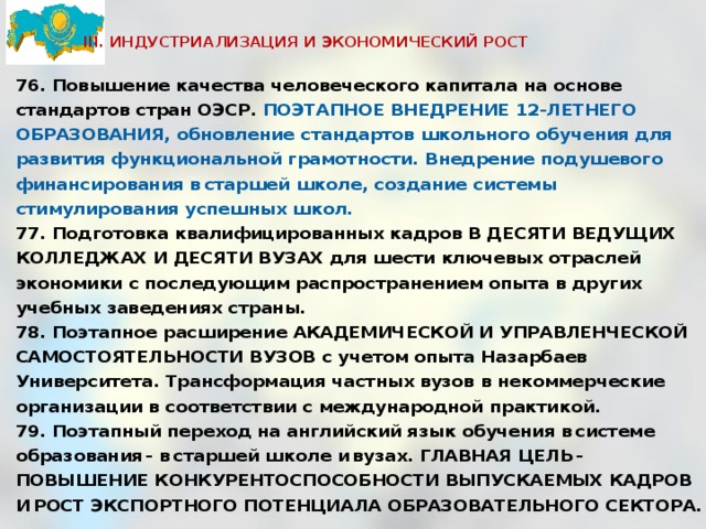  III. ИНДУСТРИАЛИЗАЦИЯ И ЭКОНОМИЧЕСКИЙ РОСТ   76. Повышение качества человеческого капитала на основе стандартов стран ОЭСР. ПОЭТАПНОЕ ВНЕДРЕНИЕ 12-ЛЕТНЕГО ОБРАЗОВАНИЯ, обновление стандартов школьного обучения для развития функциональной грамотности. Внедрение подушевого финансирования в старшей школе, создание системы стимулирования успешных школ. 77. Подготовка квалифицированных кадров В ДЕСЯТИ ВЕДУЩИХ КОЛЛЕДЖАХ И ДЕСЯТИ ВУЗАХ для шести ключевых отраслей экономики с последующим распространением опыта в других учебных заведениях страны. 78. Поэтапное расширение АКАДЕМИЧЕСКОЙ И УПРАВЛЕНЧЕСКОЙ САМОСТОЯТЕЛЬНОСТИ ВУЗОВ с учетом опыта Назарбаев Университета. Трансформация частных вузов в некоммерческие организации в соответствии с международной практикой. 79. Поэтапный переход на английский язык обучения в системе образования - в старшей школе и вузах. ГЛАВНАЯ ЦЕЛЬ - ПОВЫШЕНИЕ КОНКУРЕНТОСПОСОБНОСТИ ВЫПУСКАЕМЫХ КАДРОВ И РОСТ ЭКСПОРТНОГО ПОТЕНЦИАЛА ОБРАЗОВАТЕЛЬНОГО СЕКТОРА.  