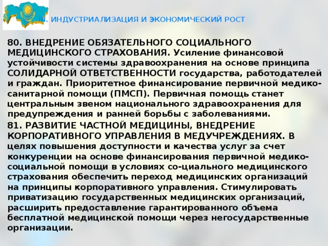  III. ИНДУСТРИАЛИЗАЦИЯ И ЭКОНОМИЧЕСКИЙ РОСТ   80. ВНЕДРЕНИЕ ОБЯЗАТЕЛЬНОГО СОЦИАЛЬНОГО МЕДИЦИНСКОГО СТРАХОВАНИЯ. Усиление финансовой устойчивости системы здравоохранения на основе принципа СОЛИДАРНОЙ ОТВЕТСТВЕННОСТИ государства, работодателей и граждан. Приоритетное финансирование первичной медико-санитарной помощи (ПМСП). Первичная помощь станет центральным звеном национального здравоохранения для предупреждения и ранней борьбы с заболеваниями. 81. РАЗВИТИЕ ЧАСТНОЙ МЕДИЦИНЫ, ВНЕДРЕНИЕ КОРПОРАТИВНОГО УПРАВЛЕНИЯ В МЕДУЧРЕЖДЕНИЯХ. В целях повышения доступности и качества услуг за счет конкуренции на основе финансирования первичной медико-социальной помощи в условиях со-циального медицинского страхования обеспечить переход медицинских организаций на принципы корпоративного управления. Стимулировать приватизацию государственных медицинских организаций, расширить предоставление гарантированного объема бесплатной медицинской помощи через негосударственные организации.  