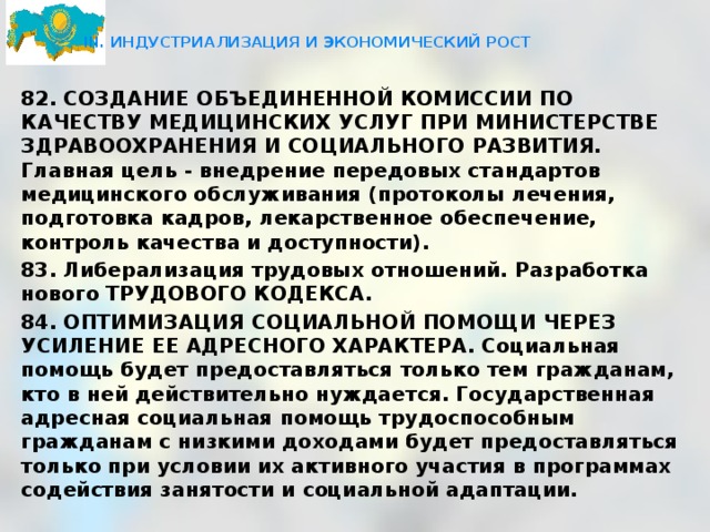  III. ИНДУСТРИАЛИЗАЦИЯ И ЭКОНОМИЧЕСКИЙ РОСТ   82. СОЗДАНИЕ ОБЪЕДИНЕННОЙ КОМИССИИ ПО КАЧЕСТВУ МЕДИЦИНСКИХ УСЛУГ ПРИ МИНИСТЕРСТВЕ ЗДРАВООХРАНЕНИЯ И СОЦИАЛЬНОГО РАЗВИТИЯ. Главная цель - внедрение передовых стандартов медицинского обслуживания (протоколы лечения, подготовка кадров, лекарственное обеспечение, контроль качества и доступности). 83. Либерализация трудовых отношений. Разработка нового ТРУДОВОГО КОДЕКСА. 84. ОПТИМИЗАЦИЯ СОЦИАЛЬНОЙ ПОМОЩИ ЧЕРЕЗ УСИЛЕНИЕ ЕЕ АДРЕСНОГО ХАРАКТЕРА. Социальная помощь будет предоставляться только тем гражданам, кто в ней действительно нуждается. Государственная адресная социальная помощь трудоспособным гражданам с низкими доходами будет предоставляться только при условии их активного участия в программах содействия занятости и социальной адаптации.  