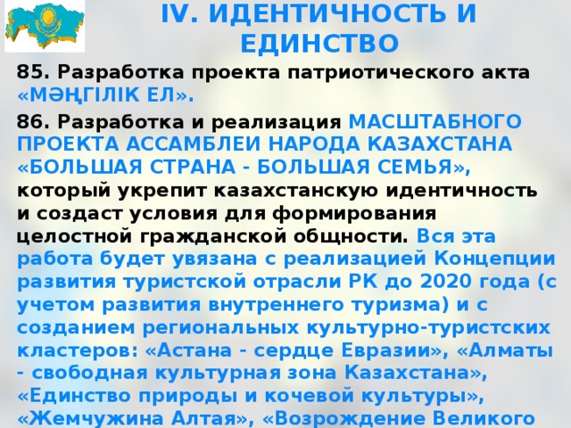 IV. ИДЕНТИЧНОСТЬ И ЕДИНСТВО 85. Разработка проекта патриотического акта «МӘҢГІЛІК ЕЛ». 86. Разработка и реализация МАСШТАБНОГО ПРОЕКТА АССАМБЛЕИ НАРОДА КАЗАХСТАНА «БОЛЬШАЯ СТРАНА - БОЛЬШАЯ СЕМЬЯ», который укрепит казахстанскую идентичность и создаст условия для формирования целостной гражданской общности. Вся эта работа будет увязана с реализацией Концепции развития туристской отрасли РК до 2020 года (с учетом развития внутреннего туризма) и с созданием региональных культурно-туристских кластеров: «Астана - сердце Евразии», «Алматы - свободная культурная зона Казахстана», «Единство природы и кочевой культуры», «Жемчужина Алтая», «Возрождение Великого шелкового пути», «Каспийские ворота». 