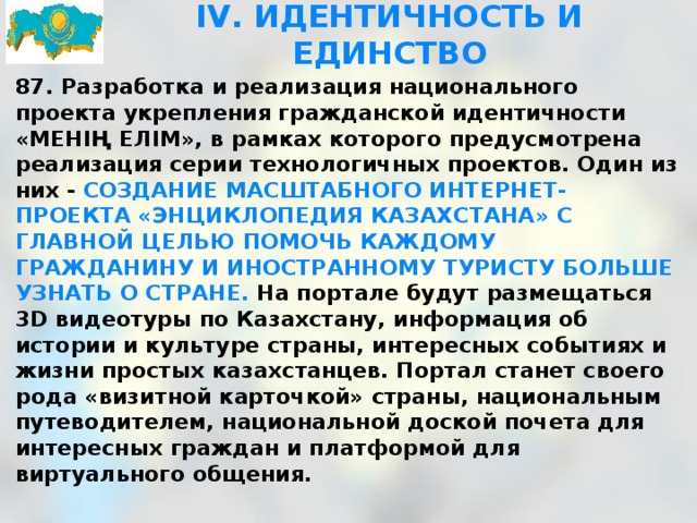 IV. ИДЕНТИЧНОСТЬ И ЕДИНСТВО 87. Разработка и реализация национального проекта укрепления гражданской идентичности «МЕНІҢ ЕЛІМ», в рамках которого предусмотрена реализация серии технологичных проектов. Один из них - СОЗДАНИЕ МАСШТАБНОГО ИНТЕРНЕТ-ПРОЕКТА «ЭНЦИКЛОПЕДИЯ КАЗАХСТАНА» С ГЛАВНОЙ ЦЕЛЬЮ ПОМОЧЬ КАЖДОМУ ГРАЖДАНИНУ И ИНОСТРАННОМУ ТУРИСТУ БОЛЬШЕ УЗНАТЬ О СТРАНЕ. На портале будут размещаться 3D видеотуры по Казахстану, информация об истории и культуре страны, интересных событиях и жизни простых казахстанцев. Портал станет своего рода «визитной карточкой» страны, национальным путеводителем, национальной доской почета для интересных граждан и платформой для виртуального общения.  