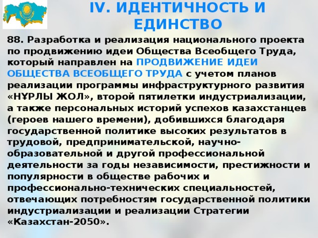 IV. ИДЕНТИЧНОСТЬ И ЕДИНСТВО 88. Разработка и реализация национального проекта по продвижению идеи Общества Всеобщего Труда, который направлен на ПРОДВИЖЕНИЕ ИДЕИ ОБЩЕСТВА ВСЕОБЩЕГО ТРУДА с учетом планов реализации программы инфраструктурного развития «НҰРЛЫ ЖОЛ», второй пятилетки индустриализации, а также персональных историй успехов казахстанцев (героев нашего времени), добившихся благодаря государственной политике высоких результатов в трудовой, предпринимательской, научно-образовательной и другой профессиональной деятельности за годы независимости, престижности и популярности в обществе рабочих и профессионально-технических специальностей, отвечающих потребностям государственной политики индустриализации и реализации Стратегии «Казахстан-2050». 