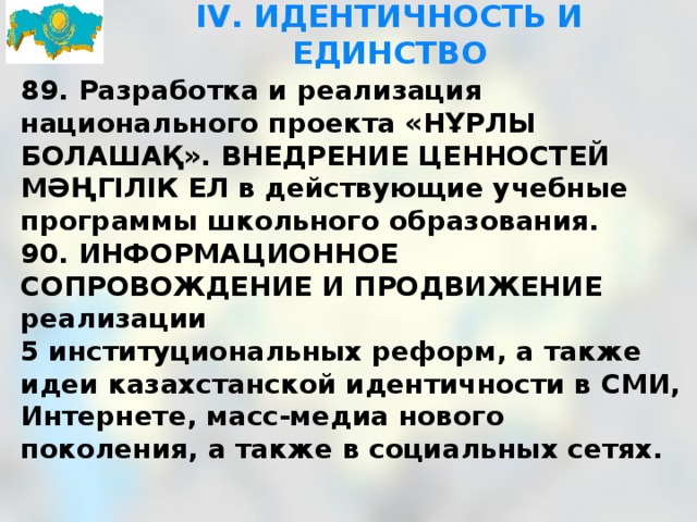 IV. ИДЕНТИЧНОСТЬ И ЕДИНСТВО 89. Разработка и реализация национального проекта «НҰРЛЫ БОЛАШАҚ». ВНЕДРЕНИЕ ЦЕННОСТЕЙ МӘҢГІЛІК ЕЛ в действующие учебные программы школьного образования. 90. ИНФОРМАЦИОННОЕ СОПРОВОЖДЕНИЕ И ПРОДВИЖЕНИЕ реализации   5 институциональных реформ, а также идеи казахстанской идентичности в СМИ, Интернете, масс-медиа нового поколения, а также в социальных сетях.  