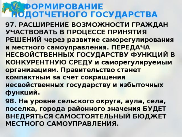 V. ФОРМИРОВАНИЕ ПОДОТЧЕТНОГО ГОСУДАРСТВА 97. РАСШИРЕНИЕ ВОЗМОЖНОСТИ ГРАЖДАН УЧАСТВОВАТЬ В ПРОЦЕССЕ ПРИНЯТИЯ РЕШЕНИЙ через развитие саморегулирования и местного самоуправления. ПЕРЕДАЧА НЕСВОЙСТВЕННЫХ ГОСУДАРСТВУ ФУНКЦИЙ В КОНКУРЕНТНУЮ СРЕДУ и саморегулируемым организациям. Правительство станет компактным за счет сокращения несвойственных государству и избыточных функций. 98. На уровне сельского округа, аула, села, поселка, города районного значения БУДЕТ ВНЕДРЯТЬСЯ САМОСТОЯТЕЛЬНЫЙ БЮДЖЕТ МЕСТНОГО САМОУПРАВЛЕНИЯ. 