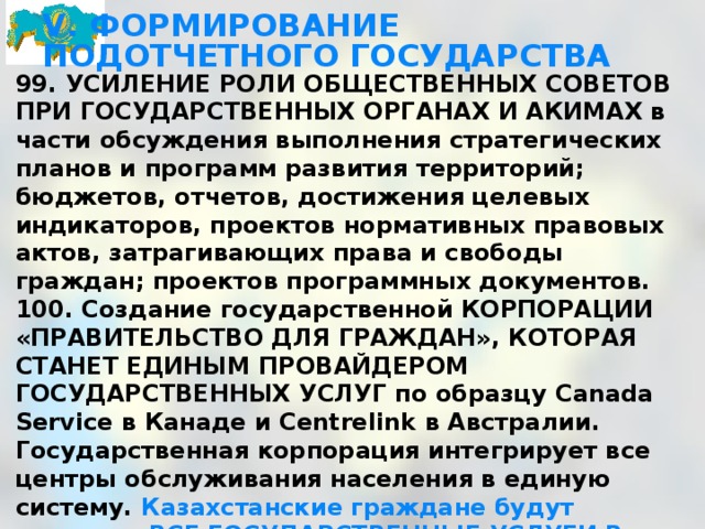 V. ФОРМИРОВАНИЕ ПОДОТЧЕТНОГО ГОСУДАРСТВА 99. УСИЛЕНИЕ РОЛИ ОБЩЕСТВЕННЫХ СОВЕТОВ ПРИ ГОСУДАРСТВЕННЫХ ОРГАНАХ И АКИМАХ в части обсуждения выполнения стратегических планов и программ развития территорий; бюджетов, отчетов, достижения целевых индикаторов, проектов нормативных правовых актов, затрагивающих права и свободы граждан; проектов программных документов. 100. Создание государственной КОРПОРАЦИИ «ПРАВИТЕЛЬСТВО ДЛЯ ГРАЖДАН», КОТОРАЯ СТАНЕТ ЕДИНЫМ ПРОВАЙДЕРОМ ГОСУДАРСТВЕННЫХ УСЛУГ по образцу Canada Service в Канаде и Centrelink в Австралии. Государственная корпорация интегрирует все центры обслуживания населения в единую систему. Казахстанские граждане будут получать ВСЕ ГОСУДАРСТВЕННЫЕ УСЛУГИ В ОДНОМ МЕСТЕ. Международная сертификация госуслуг на соответствие СТАНДАРТАМ МЕНЕДЖМЕНТА КАЧЕСТВА СЕРИИ ISO 9000.   