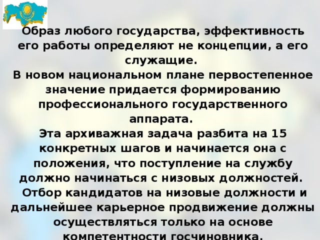 Образ любого государства, эффективность его работы определяют не концепции, а его служащие. В новом национальном плане первостепенное значение придается формированию профессионального государственного аппарата. Эта архиважная задача разбита на 15 конкретных шагов и начинается она с положения, что поступление на службу должно начинаться с низовых должностей.  Отбор кандидатов на низовые должности и дальнейшее карьерное продвижение должны осуществляться только на основе компетентности госчиновника. 