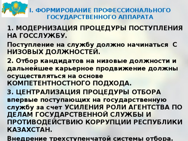 I. ФОРМИРОВАНИЕ ПРОФЕССИОНАЛЬНОГО ГОСУДАРСТВЕННОГО АППАРАТА      1. МОДЕРНИЗАЦИЯ ПРОЦЕДУРЫ ПОСТУПЛЕНИЯ НА ГОССЛУЖБУ. Поступление на службу должно начинаться  С НИЗОВЫХ ДОЛЖНОСТЕЙ. 2. Отбор кандидатов на низовые должности и дальнейшее карьерное продвижение должны осуществляться на основе КОМПЕТЕНТНОСТНОГО ПОДХОДА. 3. ЦЕНТРАЛИЗАЦИЯ ПРОЦЕДУРЫ ОТБОРА впервые поступающих на государственную службу за счет УСИЛЕНИЯ РОЛИ АГЕНТСТВА ПО ДЕЛАМ ГОСУДАРСТВЕННОЙ СЛУЖБЫ И ПРОТИВОДЕЙСТВИЮ КОРРУПЦИИ РЕСПУБЛИКИ КАЗАХСТАН. Внедрение трехступенчатой системы отбора. 