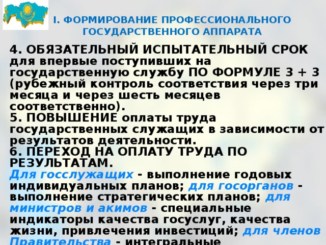 I. ФОРМИРОВАНИЕ ПРОФЕССИОНАЛЬНОГО ГОСУДАРСТВЕННОГО АППАРАТА      4. ОБЯЗАТЕЛЬНЫЙ ИСПЫТАТЕЛЬНЫЙ СРОК для впервые поступивших на государственную службу ПО ФОРМУЛЕ 3 + 3 (рубежный контроль соответствия через три месяца и через шесть месяцев соответственно). 5. ПОВЫШЕНИЕ оплаты труда государственных служащих в зависимости от результатов деятельности. 6. ПЕРЕХОД НА ОПЛАТУ ТРУДА ПО РЕЗУЛЬТАТАМ. Для госслужащих - выполнение годовых индивидуальных планов; для госорганов - выполнение стратегических планов; для министров и акимов - специальные индикаторы качества госуслуг, качества жизни, привлечения инвестиций; для членов Правительства  - интегральные макроэкономические индикаторы. 7. Введение РЕГИОНАЛЬНЫХ КОРРЕКТИРУЮЩИХ КОЭФФИЦИЕНТОВ К ДОЛЖНОСТНОМУ ОКЛАДУ государственных служащих. 