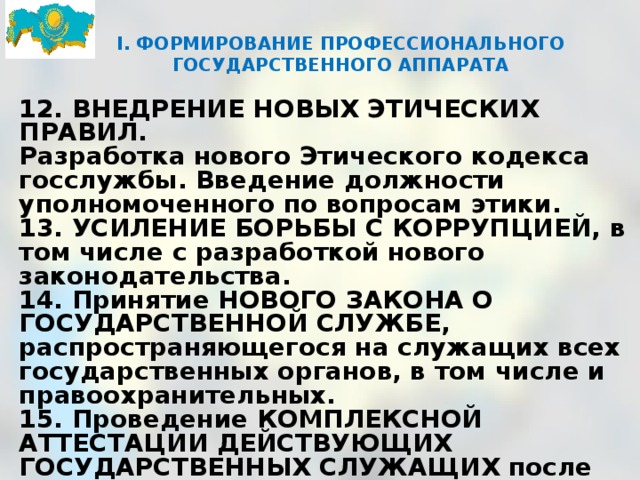 I. ФОРМИРОВАНИЕ ПРОФЕССИОНАЛЬНОГО ГОСУДАРСТВЕННОГО АППАРАТА      12. ВНЕДРЕНИЕ НОВЫХ ЭТИЧЕСКИХ ПРАВИЛ. Разработка нового Этического кодекса госслужбы. Введение должности уполномоченного по вопросам этики. 13. УСИЛЕНИЕ БОРЬБЫ С КОРРУПЦИЕЙ, в том числе с разработкой нового законодательства. 14. Принятие НОВОГО ЗАКОНА О ГОСУДАРСТВЕННОЙ СЛУЖБЕ, распространяющегося на служащих всех государственных органов, в том числе и правоохранительных. 15. Проведение КОМПЛЕКСНОЙ АТТЕСТАЦИИ ДЕЙСТВУЮЩИХ ГОСУДАРСТВЕННЫХ СЛУЖАЩИХ после принятия нового закона о госслужбе, усиления квалификационных требований и внедрения новой системы оплаты труда.   