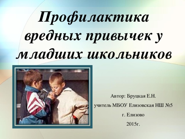 Профилактика вредных привычек у младших школьников Автор: Бруцкая Е.Н. учитель МБОУ Елизовская НШ №5 г. Елизово 2015г.